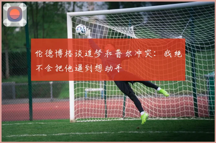 伦德博格谈追梦和普尔冲突：我绝不会把他逼到想动手