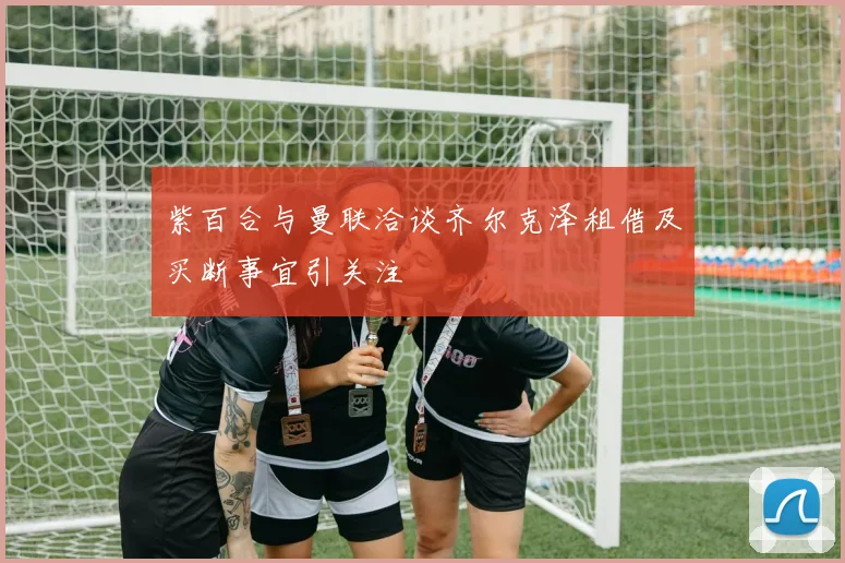 紫百合与曼联洽谈齐尔克泽租借及买断事宜引关注