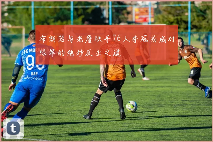 布朗若与老詹联手76人夺冠或成对绿军的绝妙反击之道